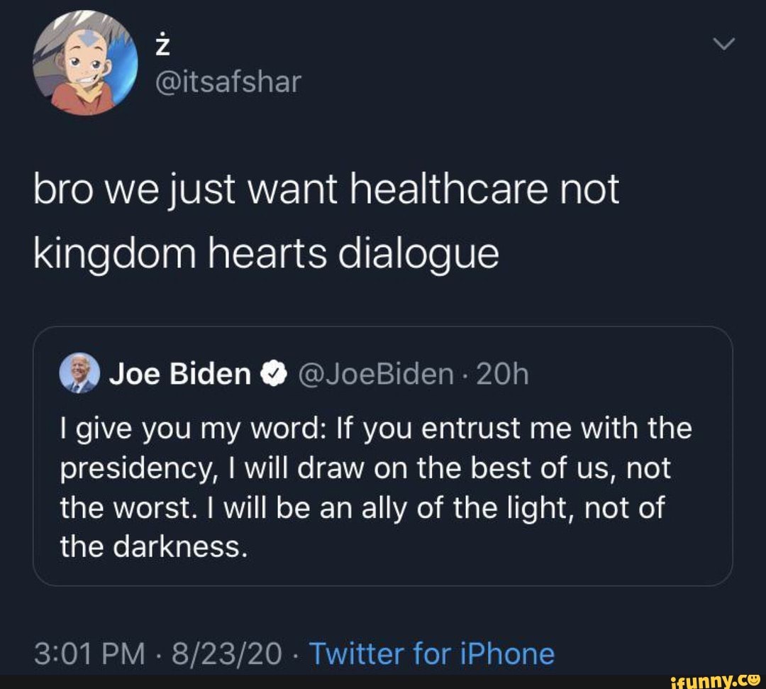 @itsafshar
bro we just want healthcare not kingdom hearts dialogue
Joe Biden @JoeBiden -
give you my word: If you entrust me with the presidency, I will draw on the best of us, not the worst. will be an ally of the light, not of the darkness.
PM Twitter for iPhone
