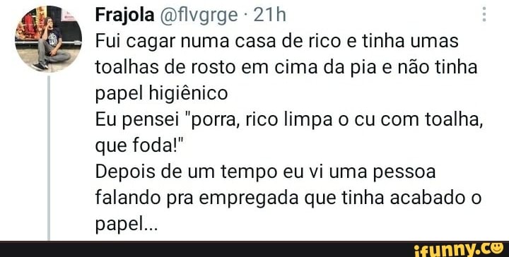 Frajola Ofivgrge -
Fui cagar numa casa de rico e tinha umas toalhas de rosto em cima da pia e não tinha papel higiênico
Eu pensei "porra, rico limpa o cu com toalha, que foda!"
Depois de um tempo eu vi uma pessoa falando pra empregada que tinha acabado o papel...