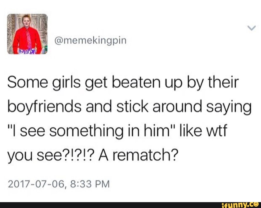 Some girls get beaten up by their
boyfriends and stick around saying
"I see something in him" like wtf