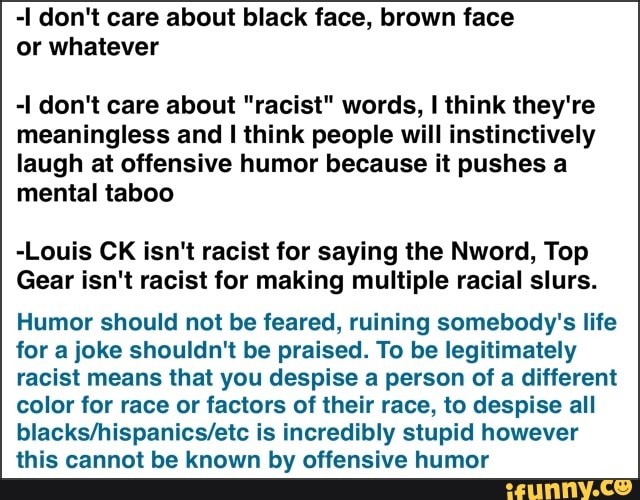 -I don't care about black face, brown face
or whatever
-I don't care about "racist" words, I think they're
meaningless and I think people will instinctively
laugh at offensive humor because it pushes a
mental taboo
-Louis CK isn't racist for saying the Nword, Top
Gear isn't racist for making multiple racial slurs.
Humor should not be feared, ruining somebody's life
for a joke shouldn't be praised. To be legitimately
racist means that you despise a person of a different
color for race or factors of their race, to despise all
blacks/hispanics/etc is incredibly stupid however
this cannot be known by offensive humor
