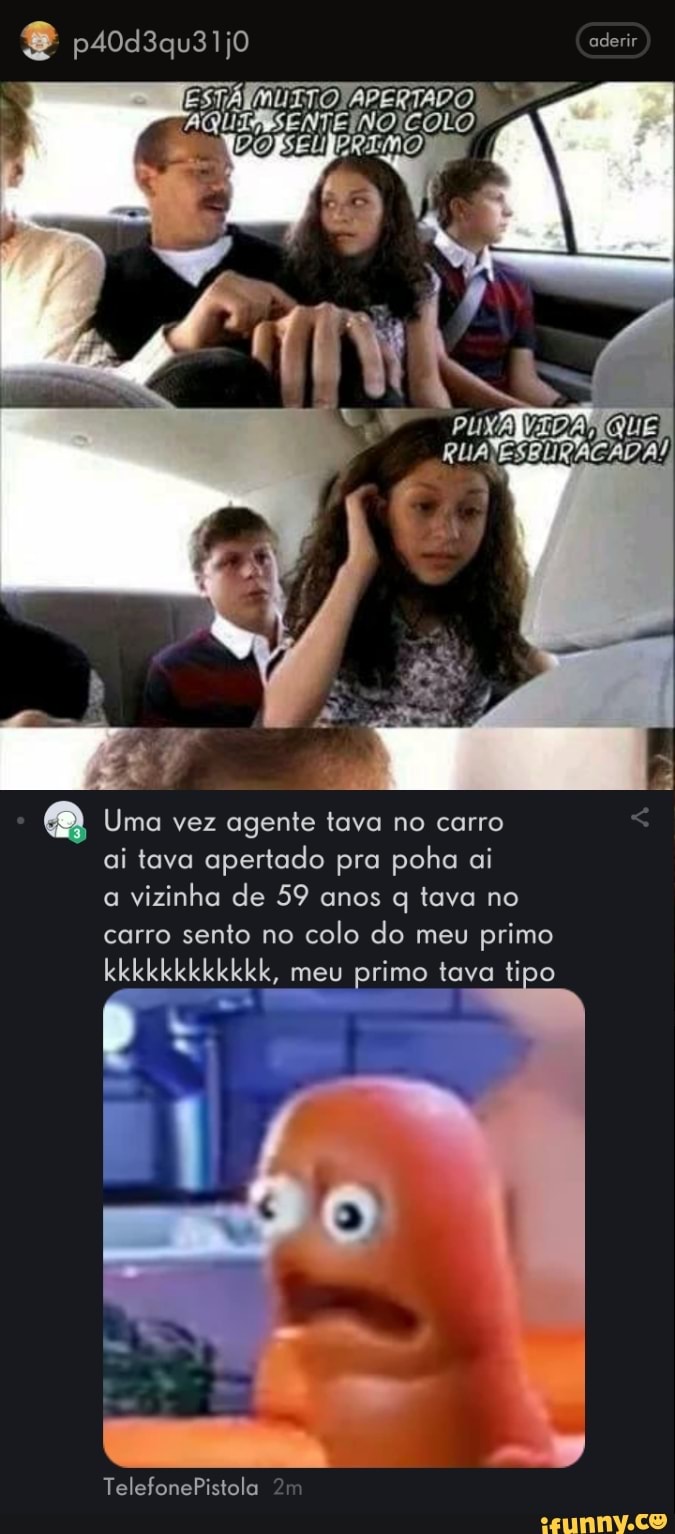 psoasausijo aderir
QUE
Uma vez agente tava no carro ai tava apertado pra poha ai a vizinha de 59 anos q tava no carro sento no colo do meu primo
kkkkkkkkkkkk, meu primo tava tipo
TelefonePistola