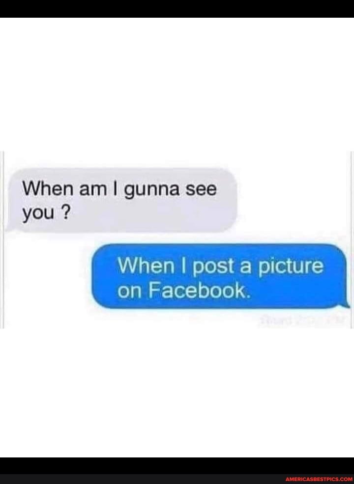 When am gunna see you ?
When I post a picture on Facebook.