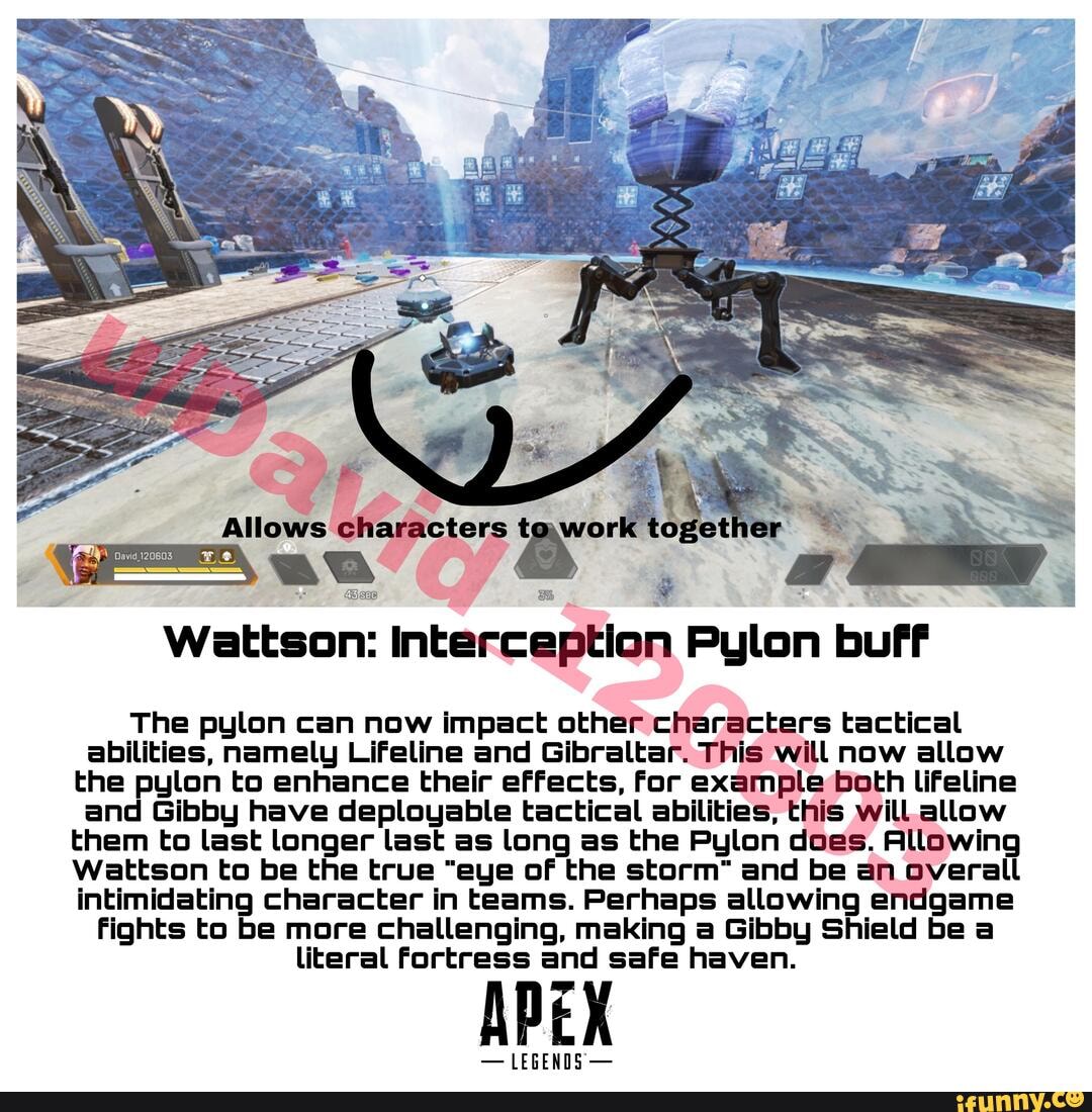at
The pylon can now impact other characters tactical abilities, namely Lifeline and Gibraltar. This will now allow the pylon to enhance their effects, for example Both lifeline and Gibby have deployable tactical abilities, this will.allow them to last longer last as long as the Pylon does. Allowing
Wattson to be the true "eye of the storm" and be an overall intimidating character in teams. Perhaps allowing endgame
Fights to be more challenging, making a Gibby Shield be a literal Fortress and safe haven.
- LEGENDS -