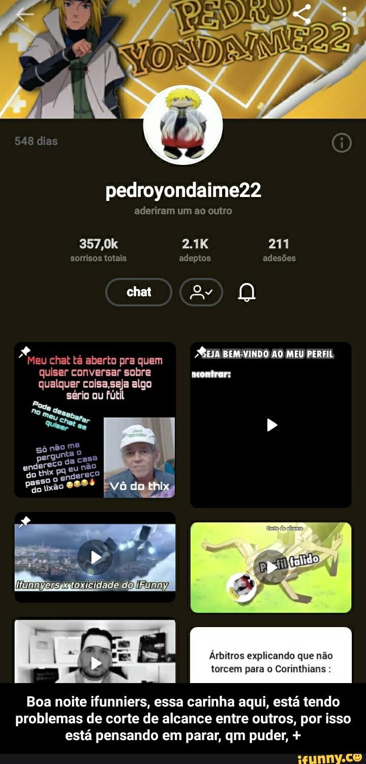 pedroyondaime22
aderiram um ao outro
548 dias
357,0k
sorrisos totais
chat
meontrar:
eu chat tá aberto pra quem quiser conversar sobre qualquer coisa ,seja algo sério ou fútil
Nó do thix
2.1K
adeptos
211
adesões
Árbitros explicando que não
torcem para Corinthians
Boa noite ifunniers, essa carinha aqui, está tendo problemas de corte de alcance entre outros, por isso está pensando em parar, qm puder, + - Boa noite ifunniers, essa carinha aqui, está tendo problemas de corte de alcance entre outros, por isso está pensando em parar, qm puder, +