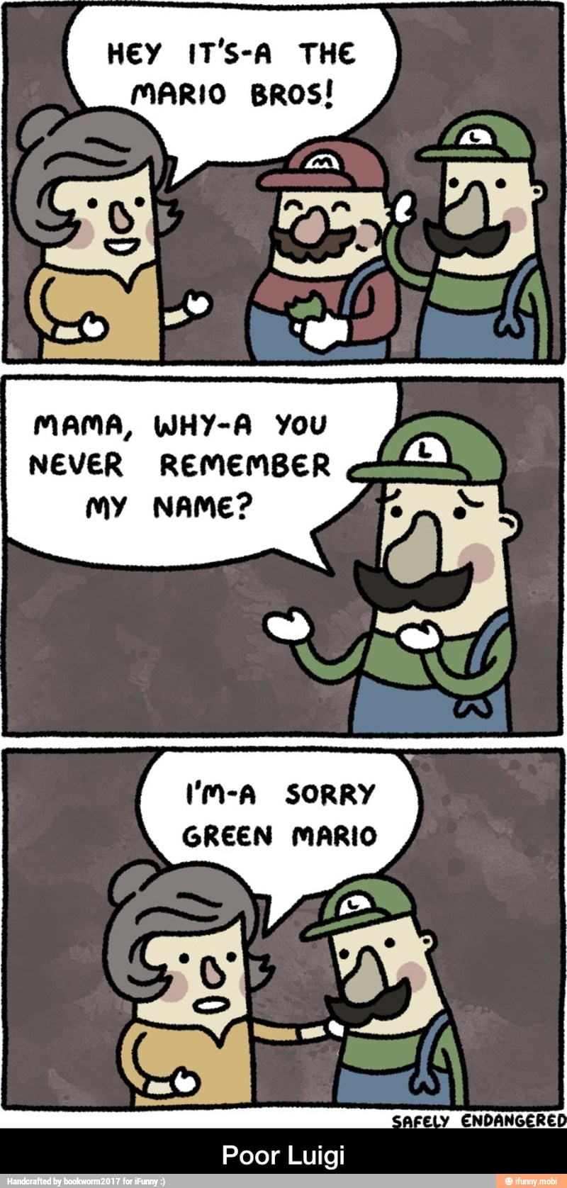 HEY IT'S-A THE
MARIO BROS!
I
MAMA, WHY-A YOU
I
NEVER REMEMBER
my NAME?
MS SORRY
GREEN MARIO - Poor Luigi