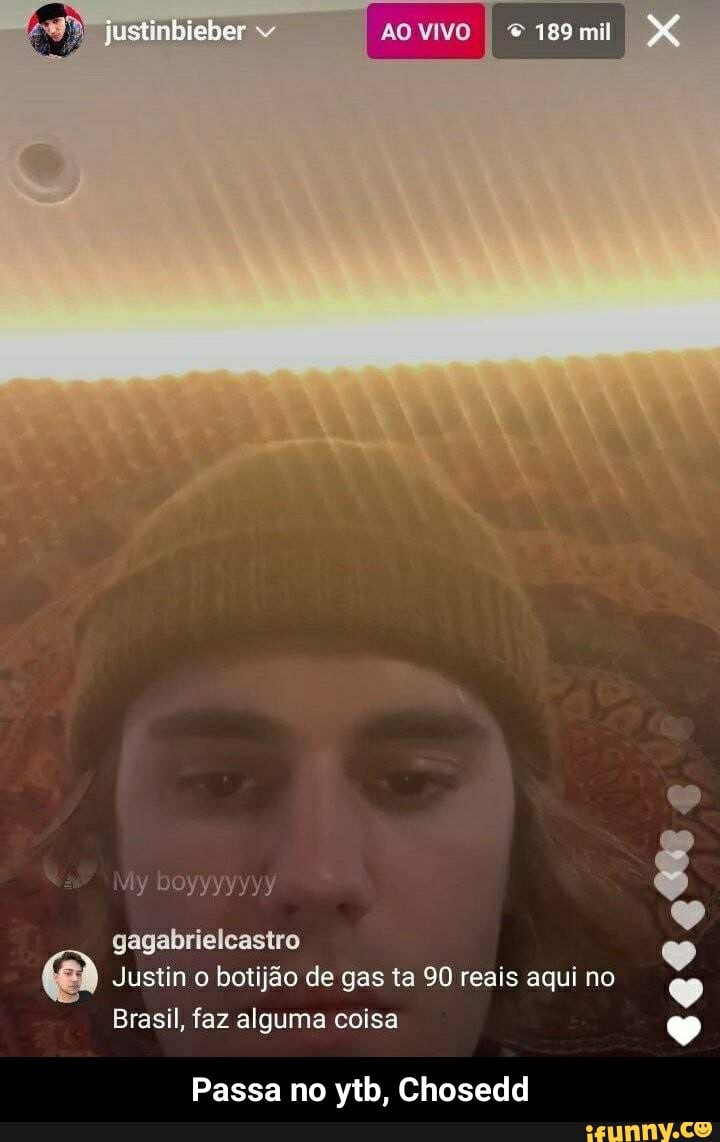 justinbieber
AO VIVO I 189mi
Miy DOyyyyyYY
gagabrielcastro
Justin o botijão de gas ta 90 reais aqui no
Brasil, faz alguma coisa
Passa no ytb, Chosedd - Passa no ytb, Chosedd