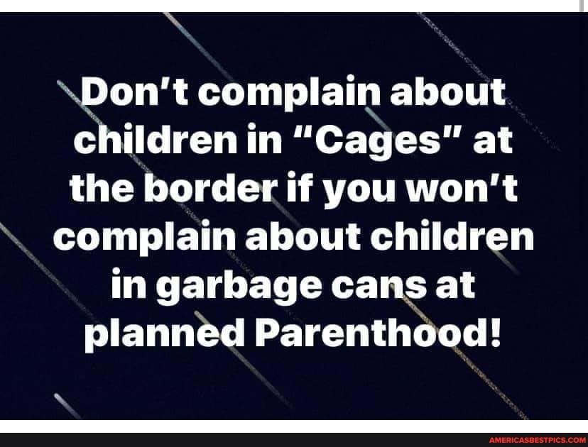 \Don't complain about children in "Cages" at the border if you won't
complain about children in garbage cans at planned Parenthood!