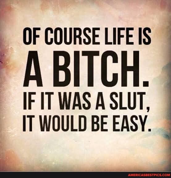 OF COURSE LIFE IS
IF IT WAS A SLUT.
IT WOULD BE EASY.