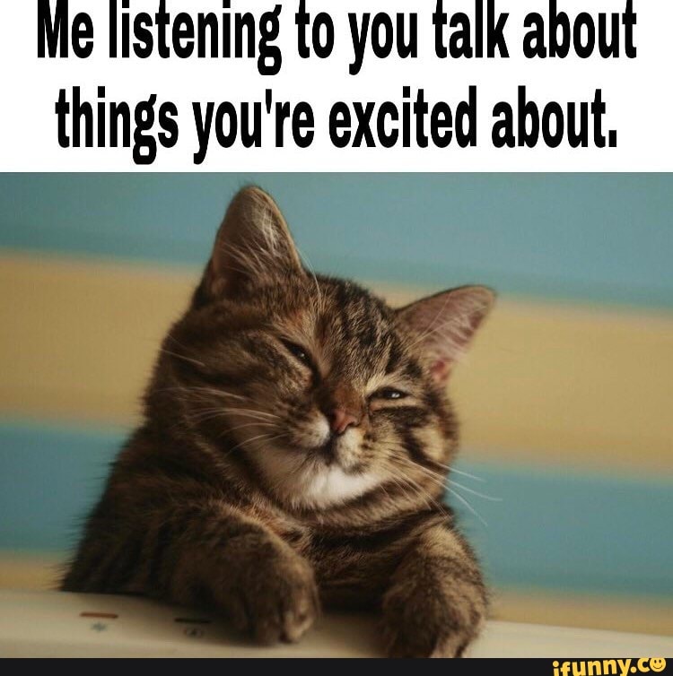 Me listening to you talk about things you're excited about,