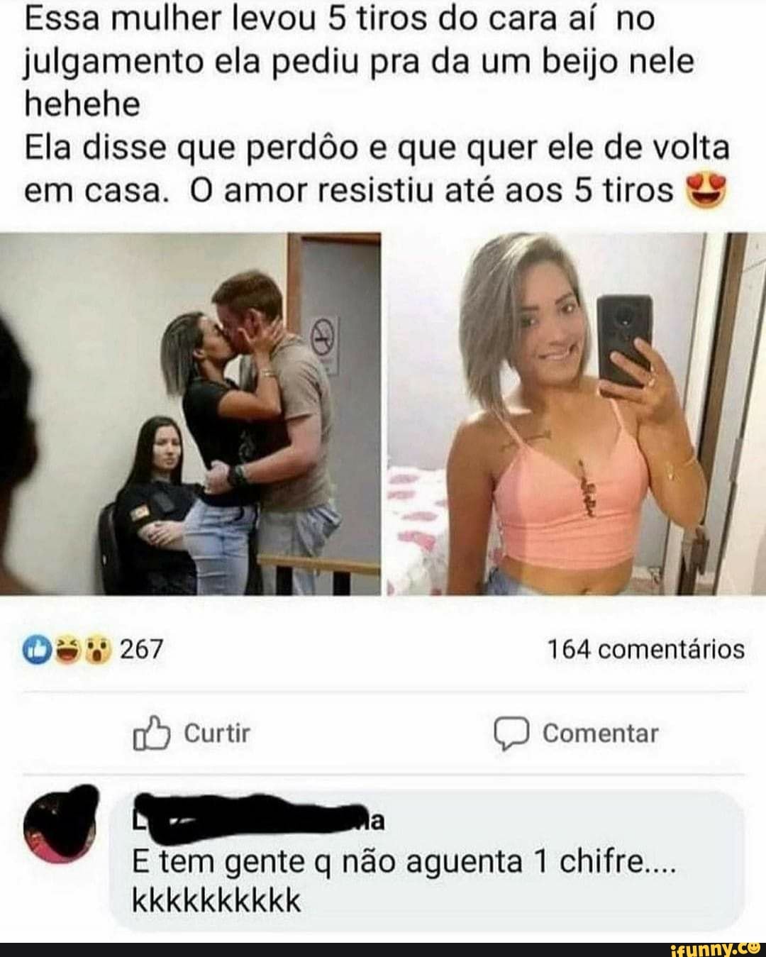 Essa mulher levou 5 tiros do cara aí no julgamento ela pediu pra da um beijo nele hehehe
Ela disse que perdôo e que quer ele de volta em casa. O amor resistiu até aos 5 tiros
Os 267 164 comentários
Curtir Comentar
g e.
E tem gente q não aguenta 1 chifre...
kkkkkkkkkk