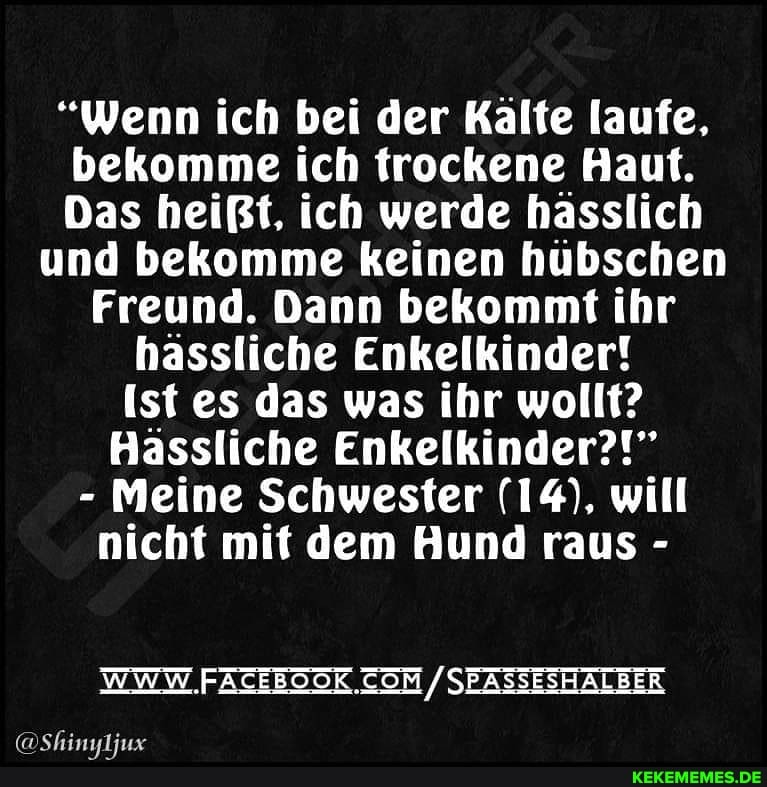"Wenn ich bei der Kälte laufe, bekomme ich trockene Haut.
Das heißt, ich werde hässlich und bekomme keinen hübschen
Freund. Dann bekommt ihr hassliche Enkelkinder! ist es das was ihr wollt?
Hässliche Enkelkinder?!"
- Meine Schwester (14), will nicht mit dem Hund raus -
WWW FATEEOOK. / SEASSESHALBER
