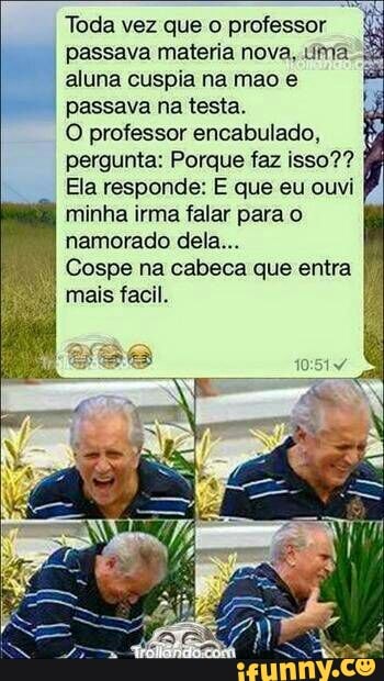 Toda vez que o professor
passava materia nova, uma _ aluna cuspia na mao e
I
passava na testa.
O professor encabulado,
pergunta: Porque faz isso??
Ela responde: E que eu ouvi
minha irma falar para o
namorado dela...
I
Cospe na cabeca que entra
Turco