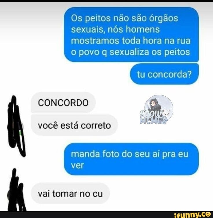 Os peitos não são órgãos
sexuais, nós homens
mostramos toda hora na rua
o povo q sexualiza os peitos
CONCORDO
você está correto
manda foto do seu aí pra eu
ver
vai tomar no cu