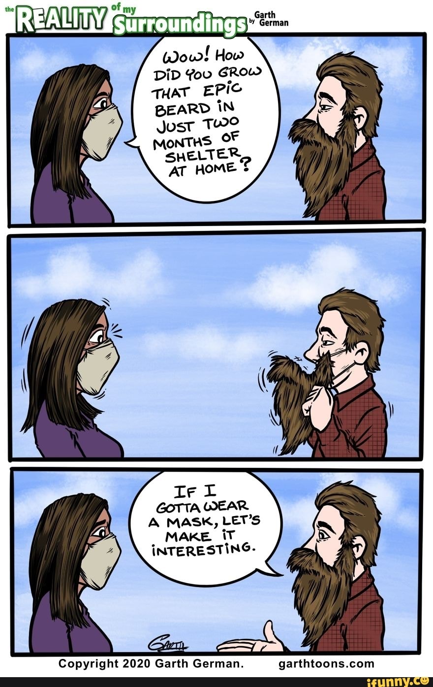 DID You GROW
THAT EPIC
BEARD IN
Just
MONTHS OF
SHELTER,
AT HOME é
A MASK, LET'S
MAKE iT
INTERESTING-
Copyright 2020 Garth German. garthtoons.com
