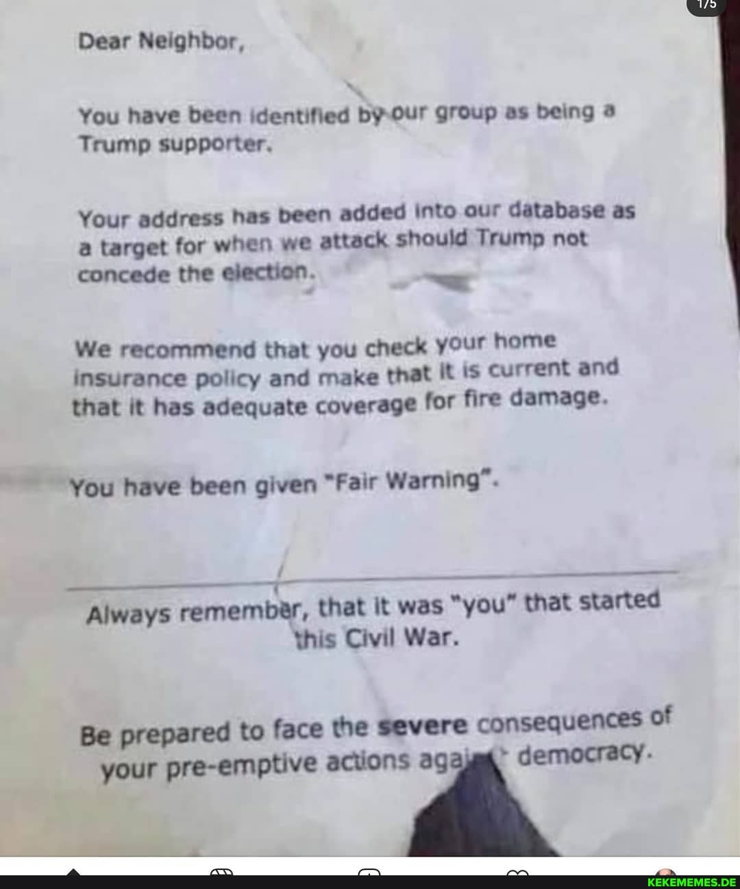 Dear Neighbor,
You have been identified by Our group as being
Trump supporter,
Your address has been added into our database as target for when we attack should Trump not
concede the election.
We recommend that you check your home insurance policy and make that it is current and that it has adequate coverage for fire damage.
You have been given "Fair Warning".
Always remember, that it was "you" that started
this Civil War.
consequences of
Be prepared to face the severe democracy.
your pre-emptive actions agaj