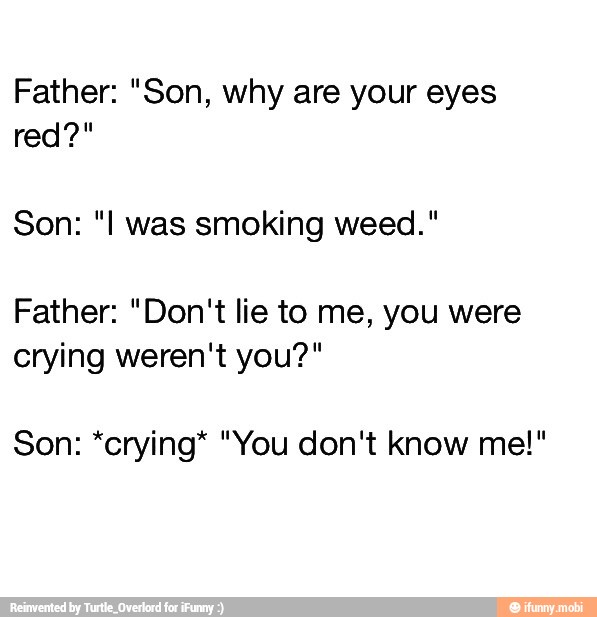 Father: "Son, why are your eyes
Son: "I was smoking weed."
Father: "Don't lie to me, you were
crying weren't you?"