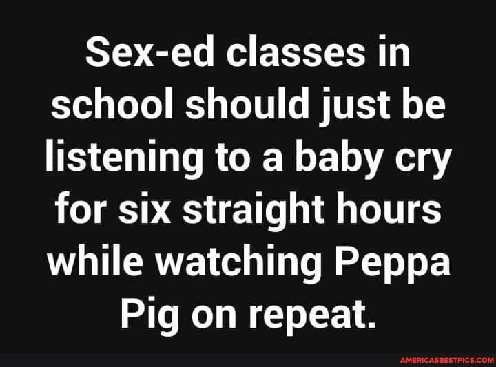 Sex-ed classes in school should just be listening to a baby cry for six straight hours while watching Peppa
Pig on repeat.