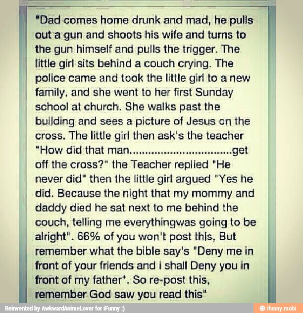 "Dad comes home drunk and mad, he pulls
out a gun and shoots his wife and turns to
the gun himself and pulls the trigger. The
little girl sits behind a couch crying. The
police came and took the little girl to anew
family, and she went to her first Sunday
school at church. She walks past the
building and sees a picture of Jesus on the
cross. The little girl then ask's the teacher
"How did that man..
a
"get
off the cross?" the
never did" then the little girl argued "Yes he
did. Because the night that my mommy and
daddy died he sat next to me behind the
couch, telling me everythingwas going to be
alright". 66% of you won't post this, But
remember what the bible say's "Deny me
in
I
front of your friends and i shall Deny you in
front of my father". So re-post this,
remember God saw you read this"