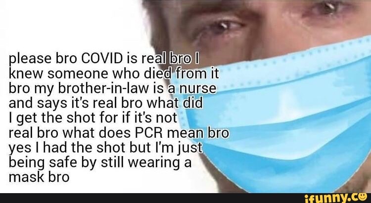 please bro COVID is reallbrolll knew someone who it bro and my brother-in-law says it's real bro is'a nurse and says it's real bro what did
I get the shot for if it's not
real bro what does PCR mean bro yes I had the shot but I'm just being safe by still wearing a mask bro