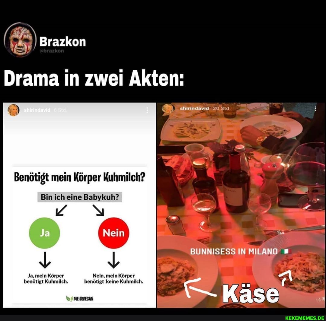 Brazkon
Drama in zwei Akten:
shirindavid
shirindavid
Benötigt mein Körper Kuhmilch?
Bin ich eine Babykuh?
BUNNISESS IN MILAND
Käse
Ja, mein Körper Nein, mein Körper benötigt Kuhmilch. benötigt keine Kuhmilch.
MEHRVEGAN