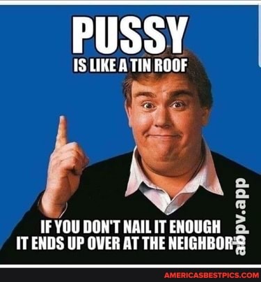PUSSY
LIKE A TIN ROOF
IF YOU DON'T NAILIT ENOUGH IT ENDS UP OVER AT THE NEIGHBOR