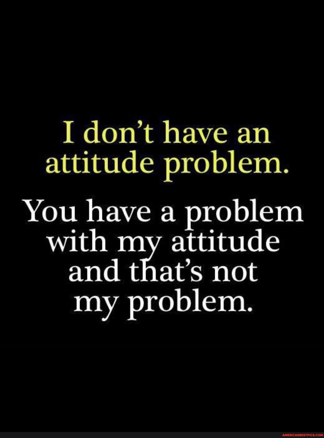I don't have an attitude problem.
You have a problem with my attitude and that's not my problem.
