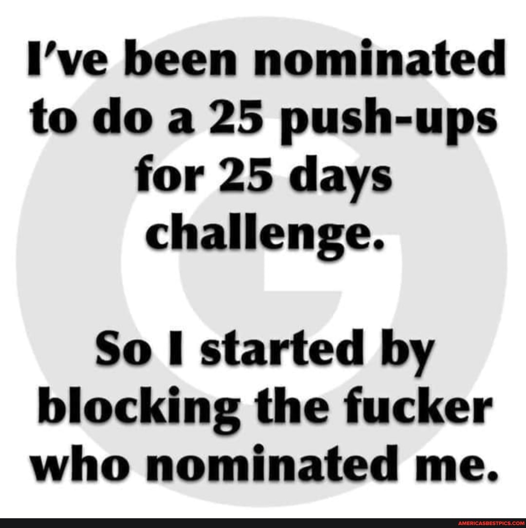 I've been nominated to do a 25 push-ups for 25 days challenge.
So started by blocking the fucker who nominated me.