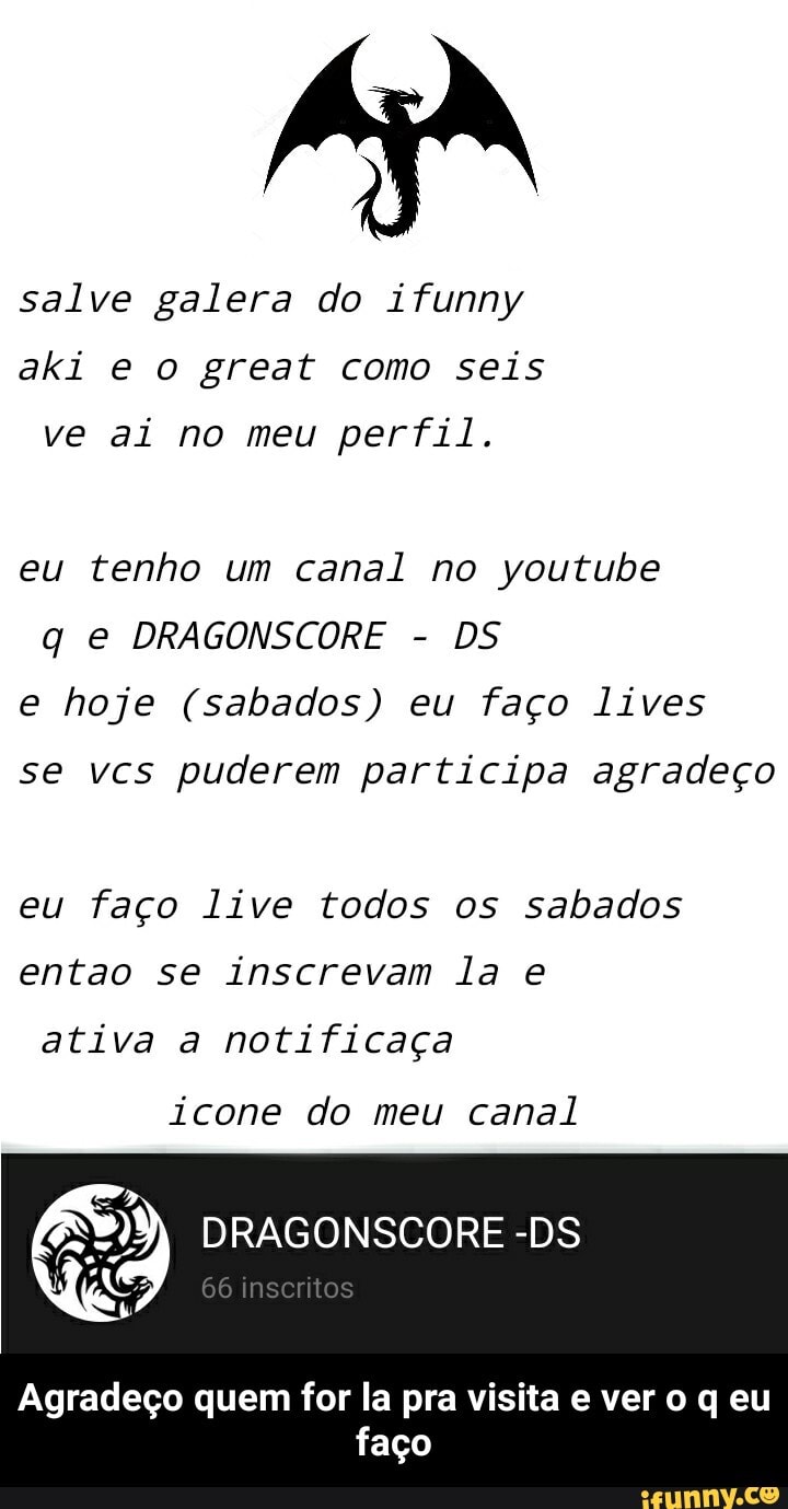 salve galera do ifunny aki e o great como seis
ve ai no meu perfil.
eu tenho um canal no youtube q e DRAGONSCORE - DS e hoje (sabados) eu faço lives
se vcs puderem participa agradeço
eu faço live todos os sabados entao se inscrevam la e
ativa a notificaça
icone do meu canal
inscritos
Agradeço quem for la pra visita e vero q eu faço - Agradeço quem for la pra visita e ver o q eu faço
