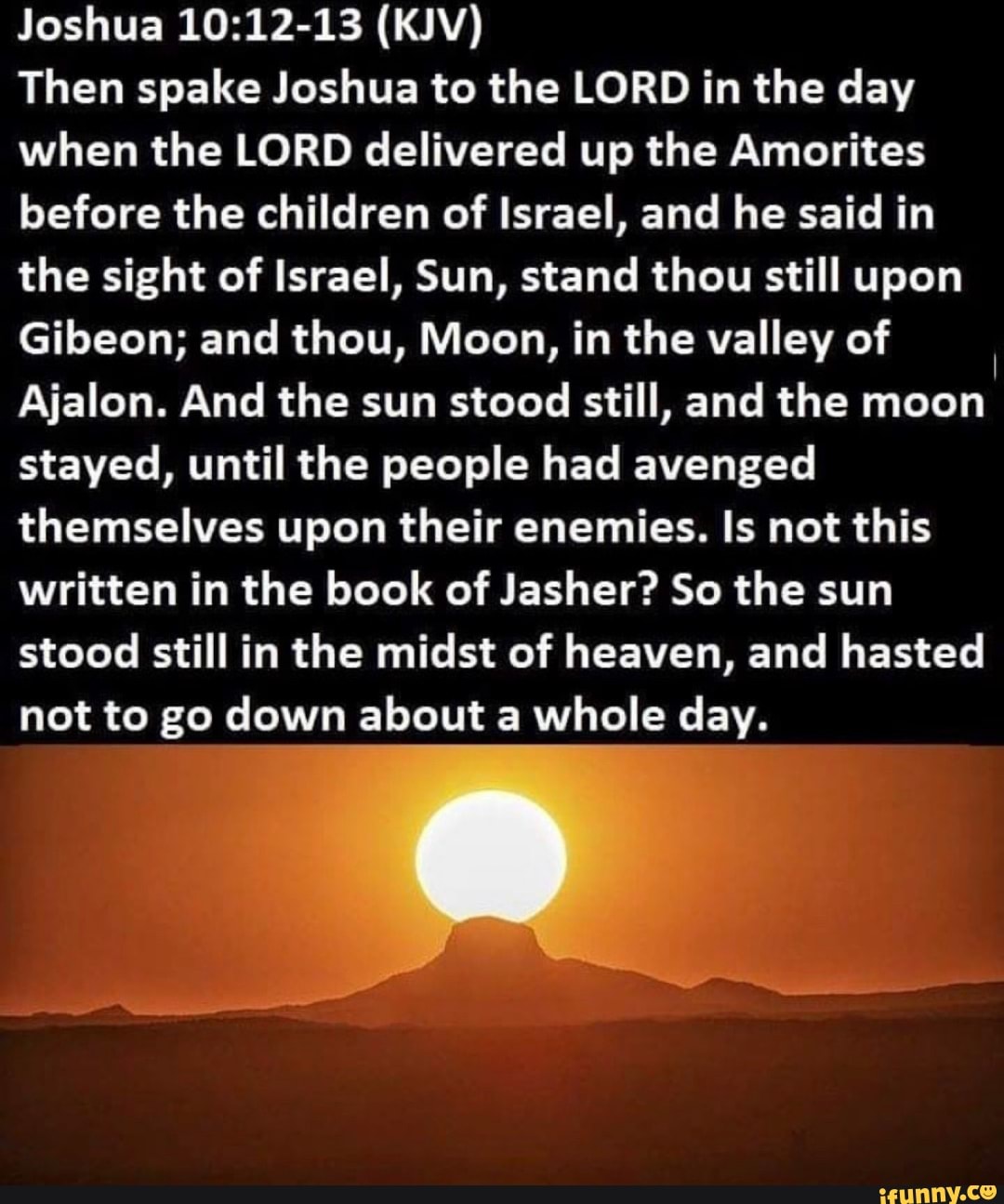 Joshua 10:12-13 (KJV)
Then spake Joshua to the LORD in the day
when the LORD delivered up the Amorites
before the children of Israel, and he said in
the sight of Israel, Sun, stand thou still upon
Gibeon; and thou, Moon, in the valley of
Ajalon. And the sun stood still, and the moon
stayed, until the people had avenged
themselves upon their enemies. Is not this
written in the book of Jasher? So the sun
stood still in the midst of heaven, and hasted
not to go down about a whole day.
