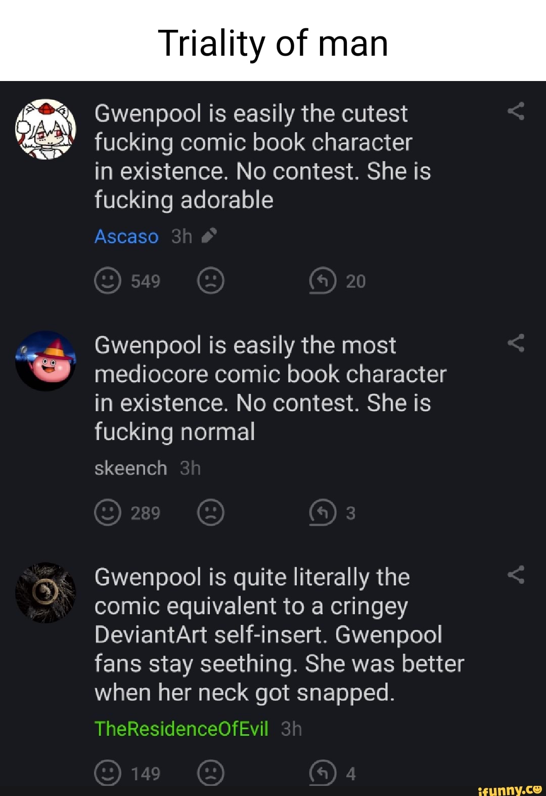 Triality of man
Gwenpool is easily the cutest
fucking comic book character in existence. No contest. She is fucking adorable
Ascaso
20
Gwenpool is easily the most mediocore comic book character in existence. No contest. She is fucking normal
skeench
Gwenpool is quite literally the comic equivalent to a cringey
DeviantArt self-insert. Gwenpool fans stay seething. She was better when her neck got snapped.
TheResidenceOfEvil
149
