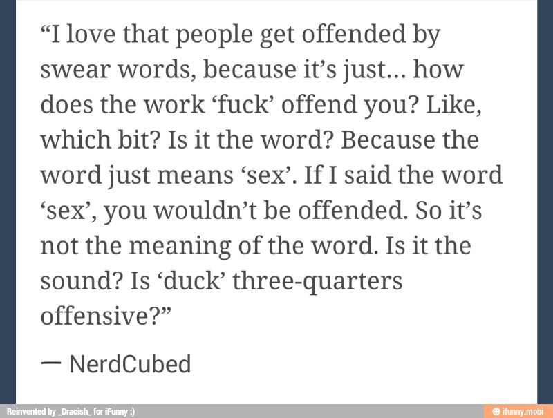 "T love that people get offended by
swear words, because it's just... how
does the work 'fuck' offend you? Like,
which bit? Is it the word? Because the
word just means 'sex'. If I said the word
'sex', you wouldn't be offended. So it's
not the meaning of the word. Is it the
sound? Is 'duck' three-quarters
offensive?"