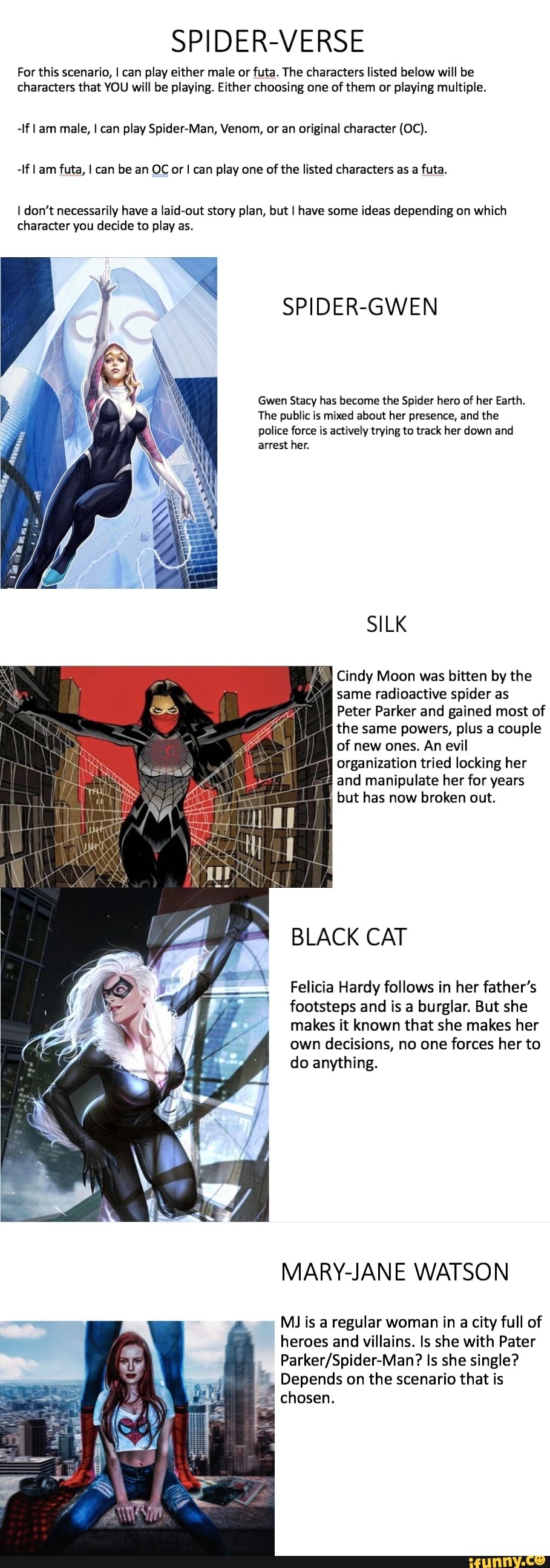 SPIDER-VERSE
For this scenario, I can play either male or futa. The characters listed below will be
characters that YOU will be playing. Either choosing one of them or playing multiple.
-If l am male, I can play Spider-Man, Venom, or an original character (OC).
-If I am futa, I can be an OC or I can play one of the listed characters as a futa.
I don't necessarily have a laid-out story plan, but I have some ideas depending on which
character you decide to play as.
SPIDER-GWEN
Gwen Stacy has become the Spider hero of her Earth.
The public is mixed about her presence, and the
police force is actively trying to track her down and
arrest her.
SILK
à
Cindy Moon was bitten by the
same radioactive spider as
Peter Parker and gained most of
the same powers, plus a couple
of new ones. An evil
organization tried locking her
4 and manipulate her for years
but has now broken out.
BLACK CAT
Felicia Hardy follows in her father's
footsteps and is a burglar. But she
makes it known that she makes her
own decisions, no one forces her to
do anything.