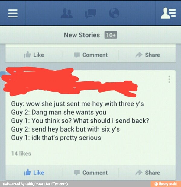 Like Comment Share
Guy: wow she just sent me hey with three y's
Guy 2: Dang man she wants you
Guy 1: You think so? What should i send back?
Guy 2: send hey back but with six y's
Guy 1: idk that's pretty serious
14 likes
¡br Like Comment Share
