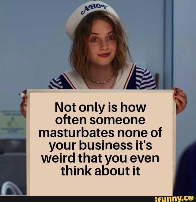 Not only is how often someone masturbates none of
your business it's weird that you even think about it