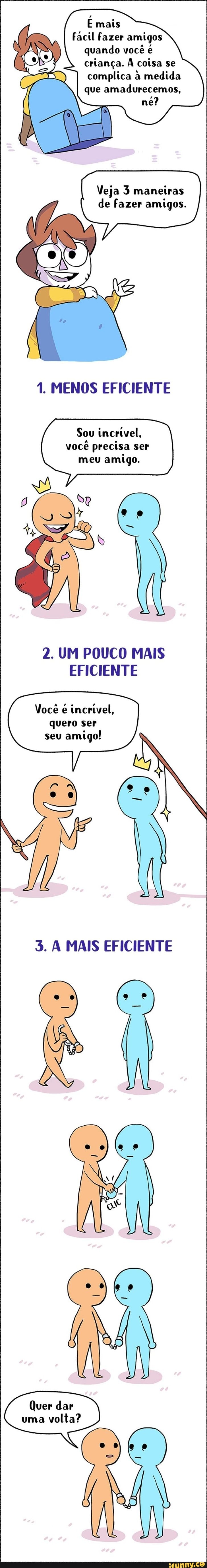 E mais
Fácil fazer amigos quando você é criança. À coisa se complica à medida que amadurecemos, né?
Veja 3 maneiras de fazer amigos.
1. MENOS EFICIENTE
Sou incrivel, você precisa ser meu amigo.
2. UM POUCO MAIS EFICIENTE
Você incrtvel, quero ser seu amigo!
5. À MAIS EFICIENTE
Quer dar
uma volta?