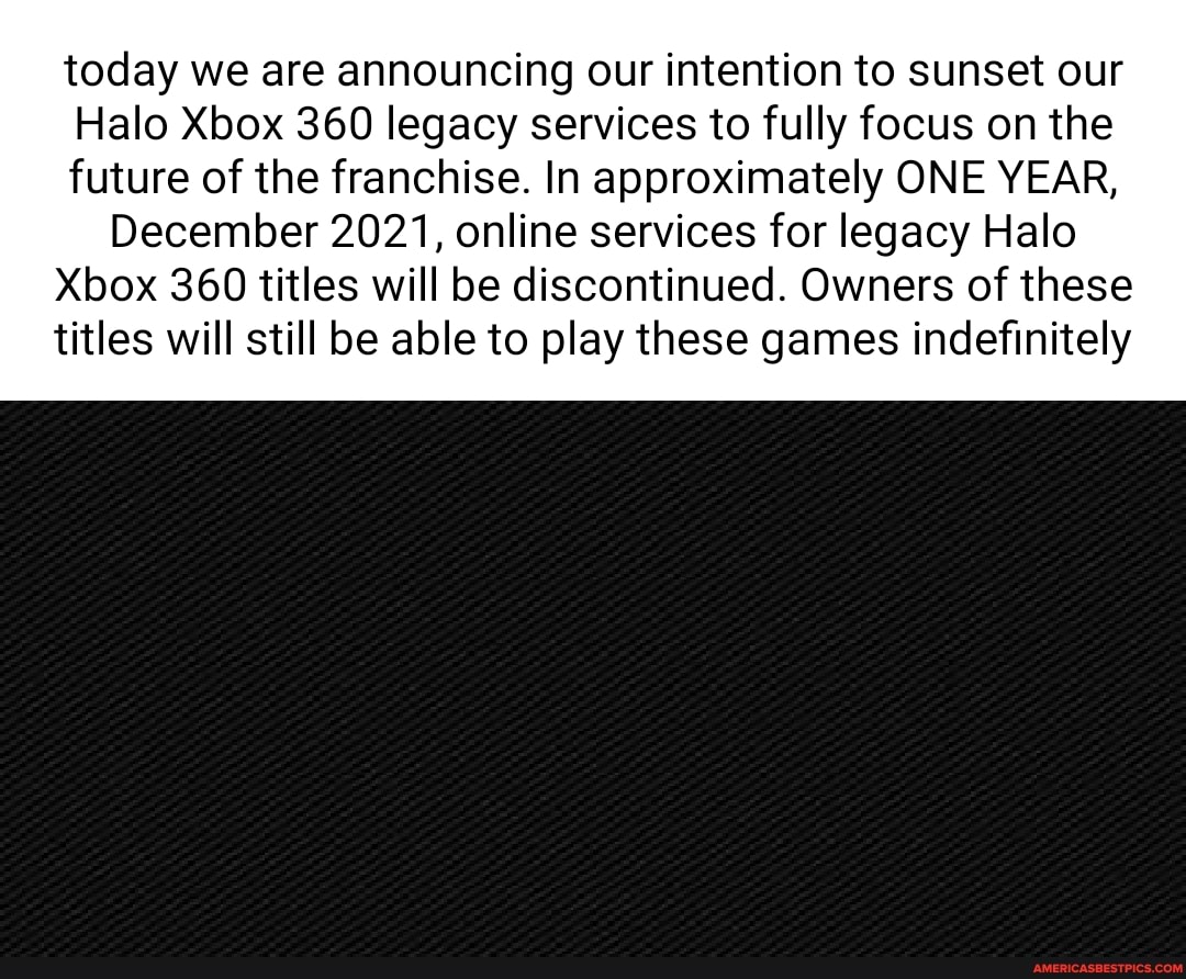 today we are announcing our intention to sunset our
Halo Xbox 360 legacy services to fully focus on the future of the franchise. In approximately ONE YEAR,
December 2021, online services for legacy Halo
Xbox 360 titles will be discontinued. Owners of these titles will still be able to play these games indefinitely