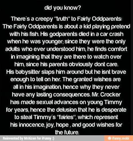 you
There's a creepy "truth to Fairly Oddparents:
The Fairly Oddparents is about a kid playing pretend
with his fish. His godparents died in a car crash
when he was younger, since they were the only
adults who ever understood him, he finds comfort
in imagining that they are there to watch over
him, since his parents obviously dont care.
His babysitter slaps him around but he isnt brave
enough to tell on her. The granted wishes are
all in his imagination, hence why they never
have any lasting consequences. Mr. Crocker
has made sexual advances on young Timmy
for years, hence the delusion that he is desperate
to steal Timmy's 'fairies, which represent
his innocence, joy, hope
and good wishes for
the future.