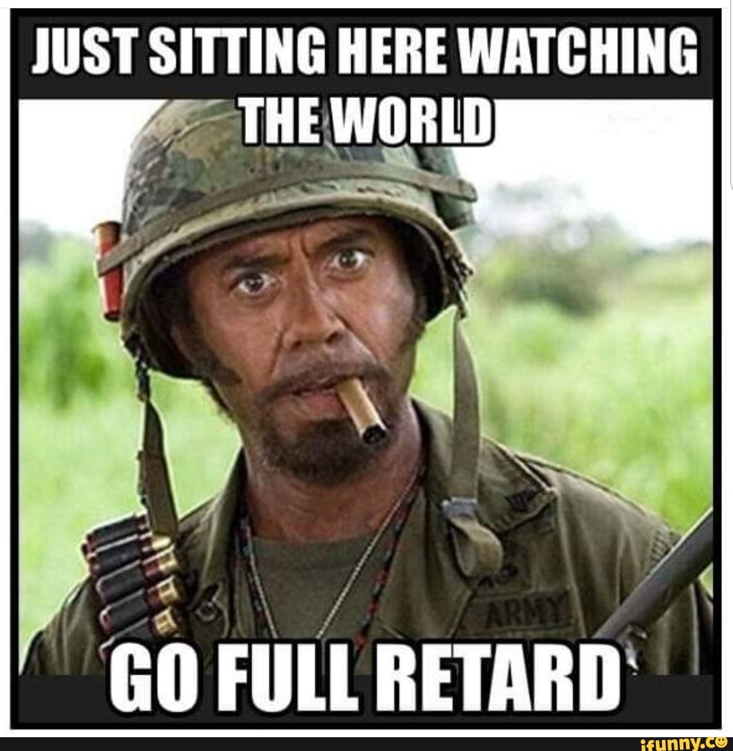 JUST SITTING HERE WATCHING
THE WORLD
GO FULL RETARD