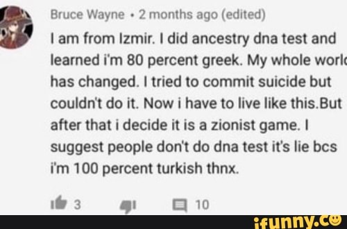 Bruce Wayne + 2 months ago (edited)
am from Izmir. I did ancestry dna test and learned fin 80 percent greek. My whole work has changed. I tried to commit suicide but couldn't do it. Now i have to live like But after that i decide it is a zionist game. I suggest people don't do dna test it's lie bes i'm 100 percent turkish thnx.
if 3 10