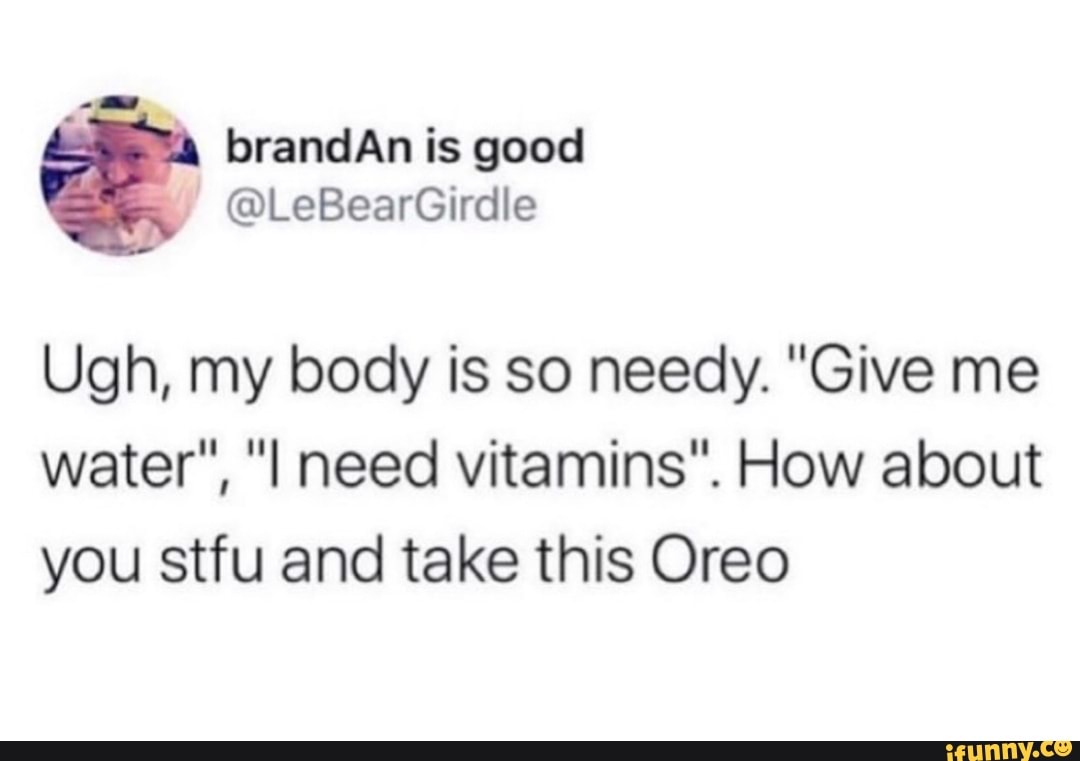 brandAn is good
Ugh, my body is so needy. "Give me
water", "I need vitamins". How about
you stfu and take this Oreo