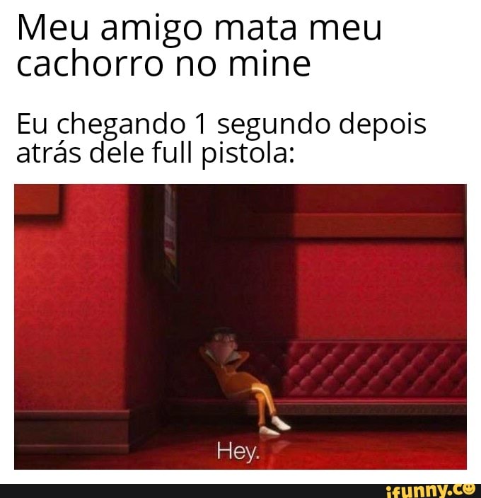 Meu amigo mata meu cachorro no mine
Eu chegando 1 segundo depois atrás dele full pistola:
Hey.