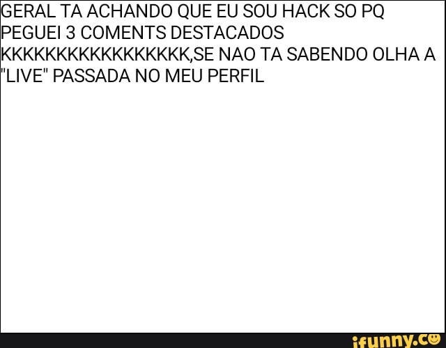 GERAL TA ACHANDO QUE EU SOU HACK SO PQ
PEGUEI 3 COMENTS DESTACADOS
KKKKKKKKKKKKKKKKK SE NAO TA SABENDO OLHA A
"LIVE" PASSADA NO MEU PERFIL