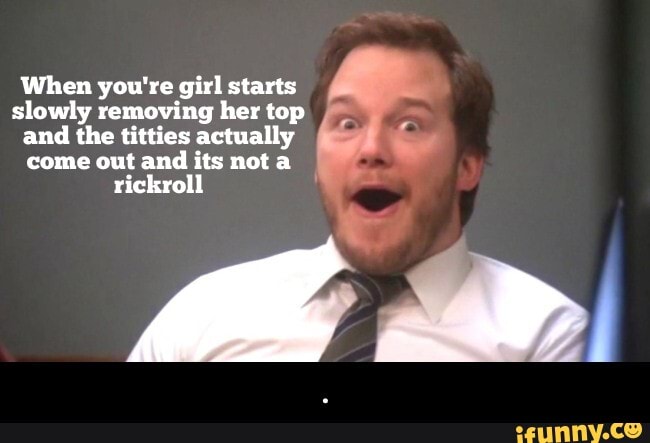 When you're girl starts slowly removing her top and the titties actually come out and its not a rickroll - .