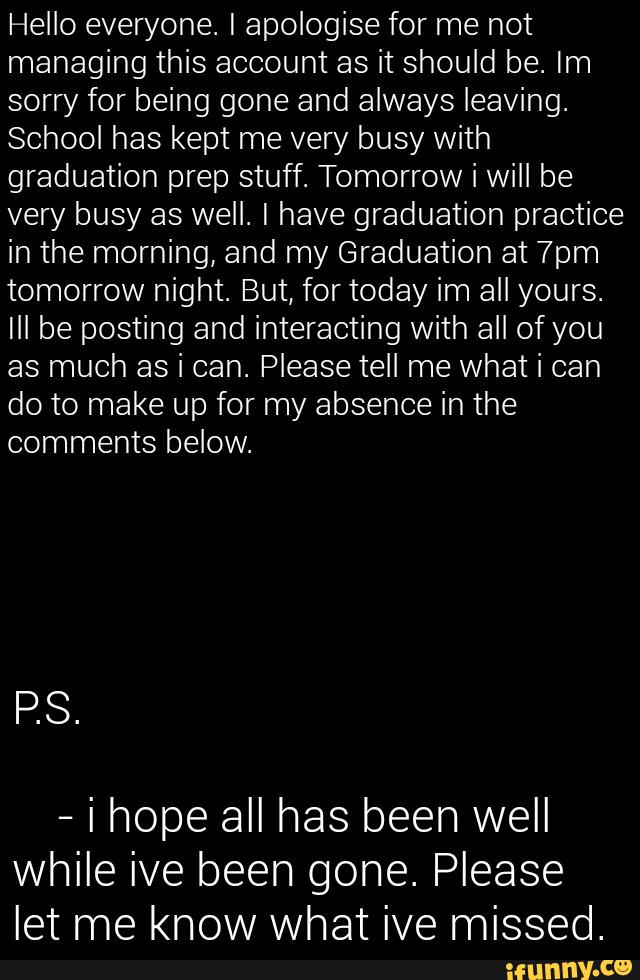 Hello everyone. [ apologise for me not
managing this account as it should be. Im
sorry for being gone and always leaving.
School has kept me very busy with
graduation prep stuff. Tomorrow i will be
very busy as well. [ have graduation practice
in the morning, and my Graduation at 7pm
tomorrow night. But, for today im all yours.
[ll be posting and interacting with all of you
as much as i can. Please tell me what i can
do to make up for my absence in the
comments below.
-
i hope all has been well
while ive been gone. Please
let me know what ive missed.
