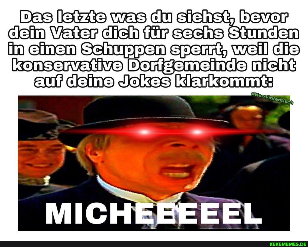 Das was du bevar dein Vater dich sachs in einen Schuppen weil dis
nicht
auf dei Jokss klarkommt:
MICHEEEEEL