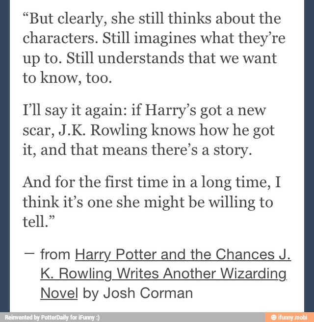 "But clearly, she still thinks about the
characters. Still imagines what they're
up to. Still understands that we want
to know, too.
TIl say it again: if Harry's got a new
scar, J.K. Rowling knows how he got
it, and that means
there's a story.
And for the first time in a
long time, I
think it's one
she might be willing to
from Harry Potter and the Chances J.
K. Rowling Writes Another Wizarding
Novel by Josh Corman