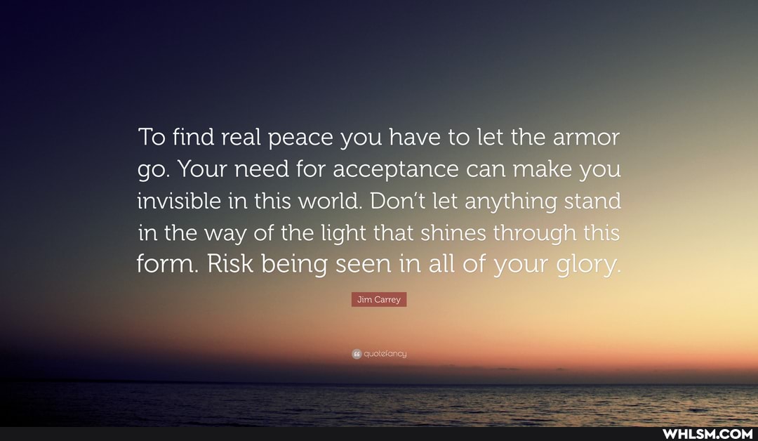 To find real peace you have to let the armor go. Your need for acceptance can make you invisible in this world. Don't let anything stand in the way of the light that shines through this form. Risk being seen in all of your glory.
Carre,