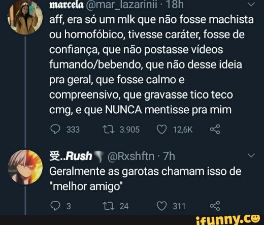 marcela (mar lazarinit: aff, era só um ml que não fosse machista ou homofóbico, tivesse caráter, fosse de confiança, que não postasse vídeos que não desse ideia pra geral, que fosse calmo e compreensivo, que gravasse tico teco cmg, e que NUNCA mentisse pra mim
Rush
Geralmente as garotas chamam isso de
"melhor amigo"