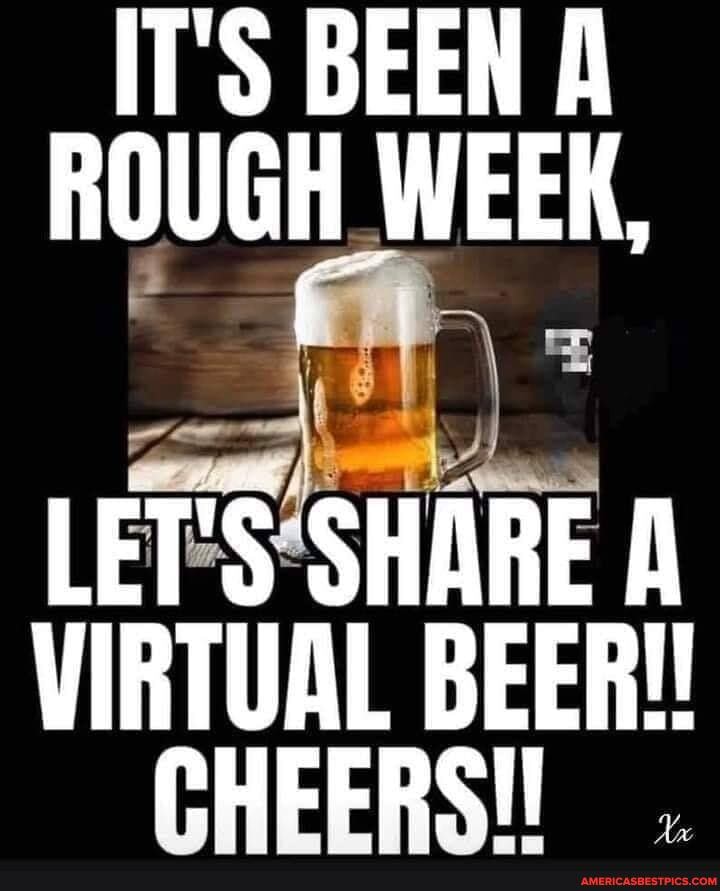 IT'S BEEN ROUGH WEEK,
VIRTUAL BEER!!
CHEERSI