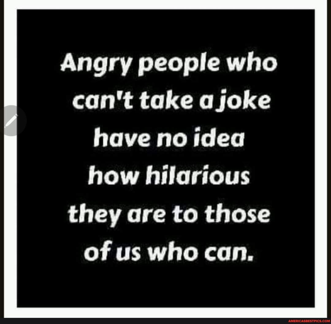 Angry people who can't take a joke have no idea how hilarious they are to those
of us who can.